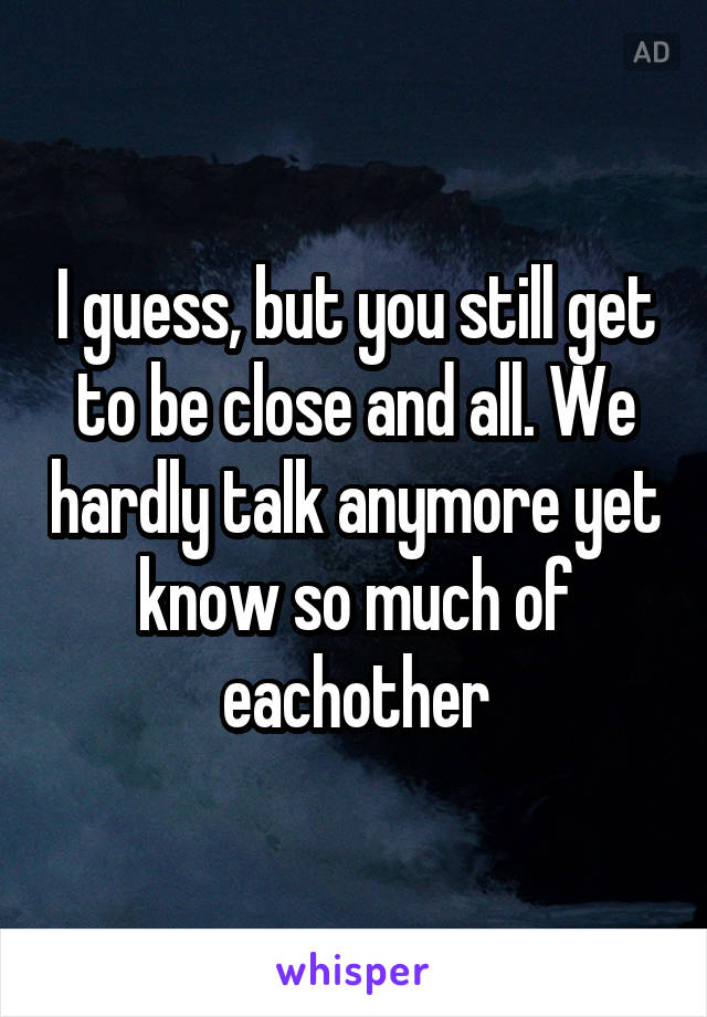 I guess, but you still get to be close and all. We hardly talk anymore yet know so much of eachother