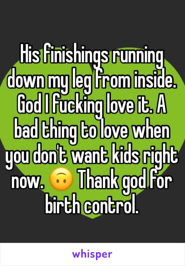 His finishings running down my leg from inside. God I fucking love it. A bad thing to love when you don't want kids right now. 🙃 Thank god for birth control.