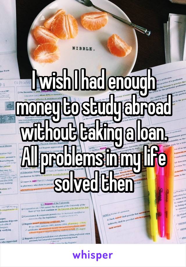 I wish I had enough money to study abroad without taking a loan. All problems in my life solved then