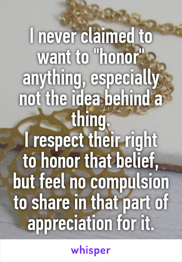 I never claimed to want to "honor" anything, especially not the idea behind a thing.
I respect their right to honor that belief, but feel no compulsion to share in that part of appreciation for it.