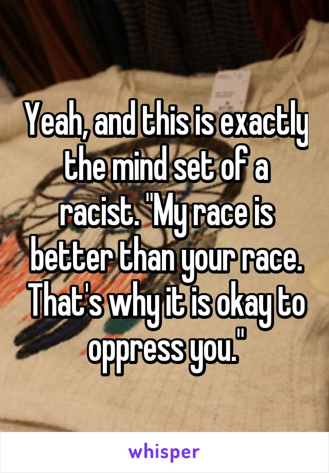 Yeah, and this is exactly the mind set of a racist. "My race is better than your race. That's why it is okay to oppress you."