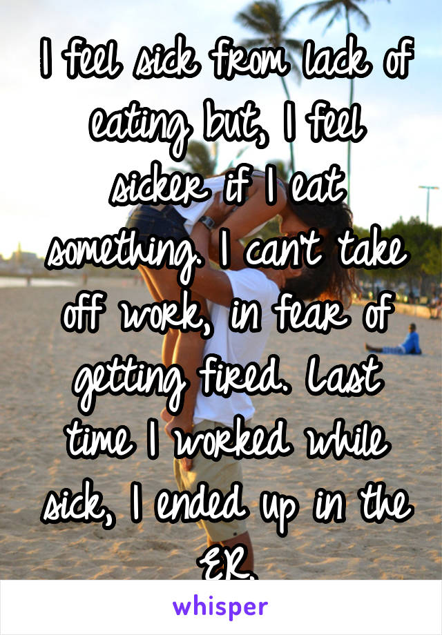 I feel sick from lack of eating but, I feel sicker if I eat something. I can't take off work, in fear of getting fired. Last time I worked while sick, I ended up in the ER.