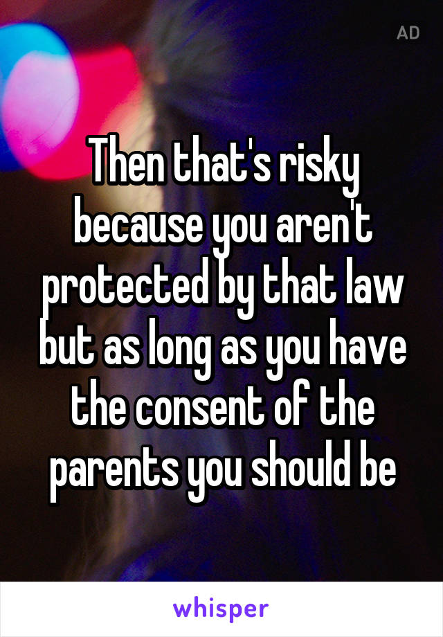 Then that's risky because you aren't protected by that law but as long as you have the consent of the parents you should be