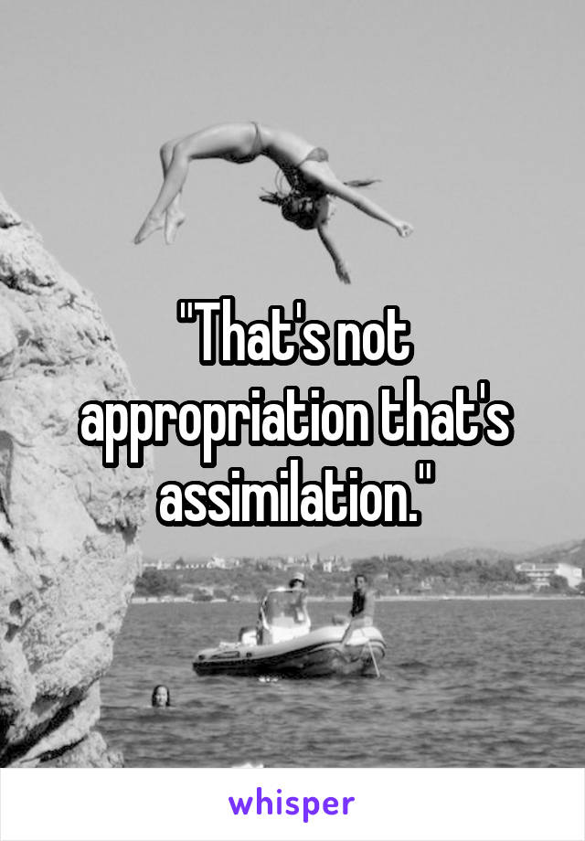 "That's not appropriation that's assimilation."