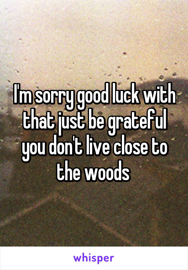 I'm sorry good luck with that just be grateful you don't live close to the woods 