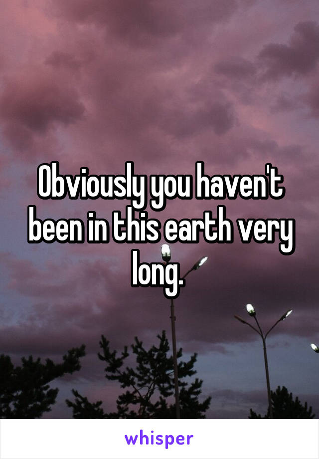 Obviously you haven't been in this earth very long. 