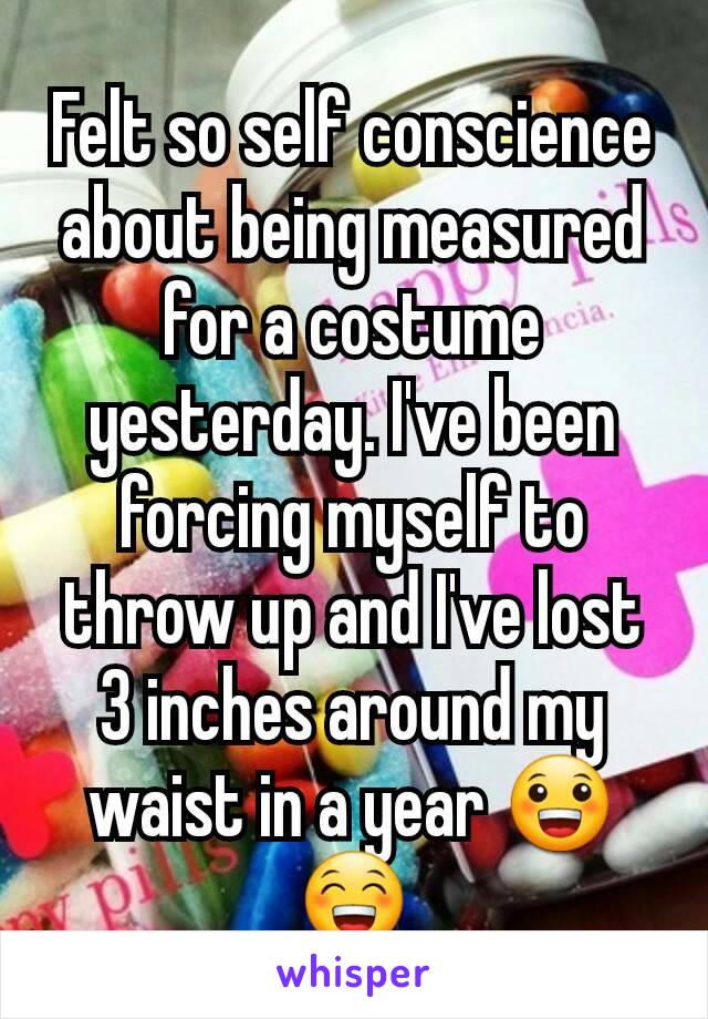 Felt so self conscience about being measured for a costume yesterday. I've been forcing myself to throw up and I've lost 3 inches around my waist in a year 😀😁