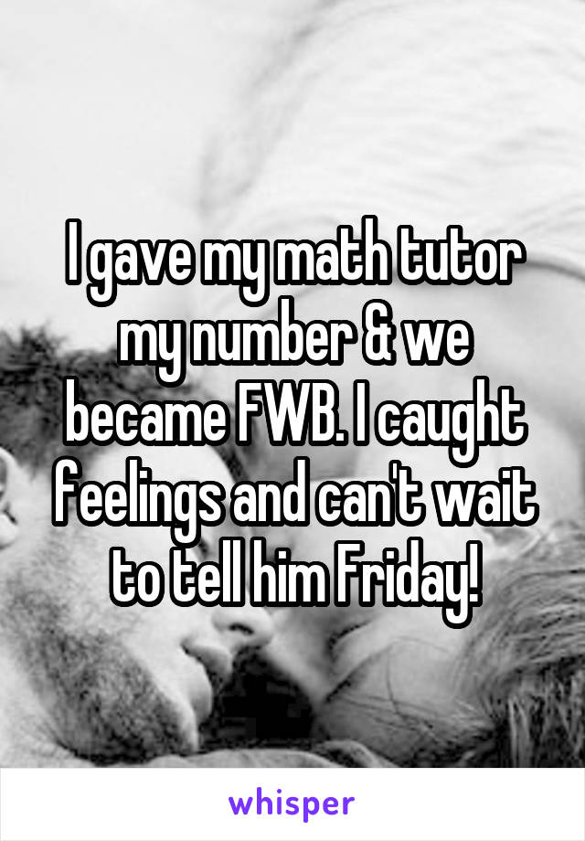 I gave my math tutor my number & we became FWB. I caught feelings and can't wait to tell him Friday!