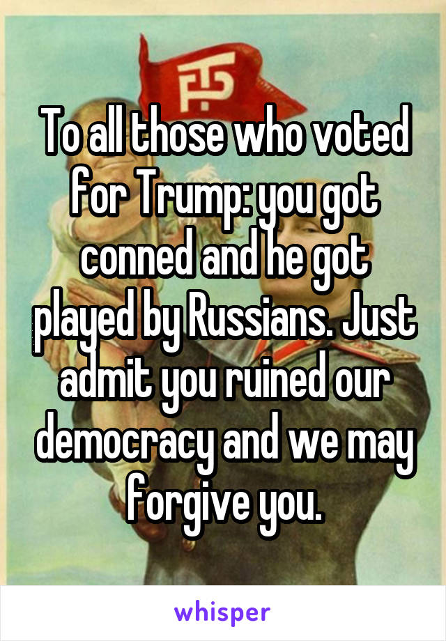 To all those who voted for Trump: you got conned and he got played by Russians. Just admit you ruined our democracy and we may forgive you.