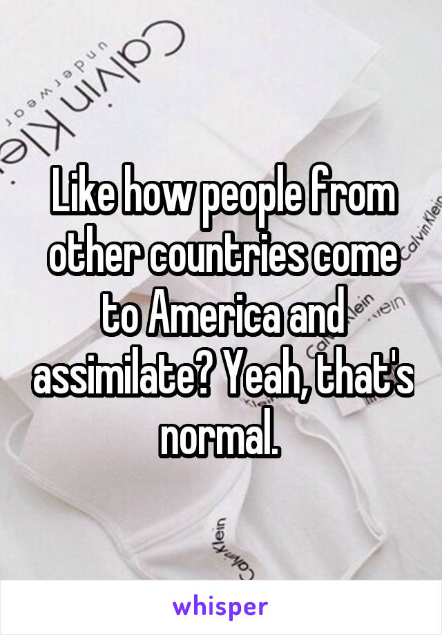 Like how people from other countries come to America and assimilate? Yeah, that's normal. 