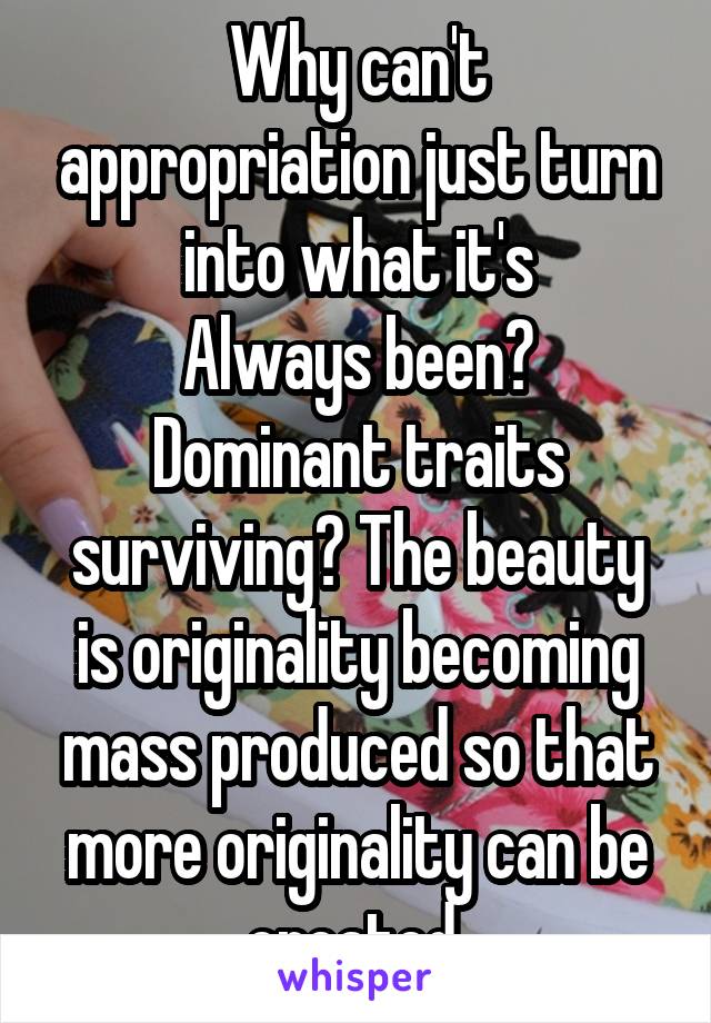 Why can't appropriation just turn into what it's
Always been? Dominant traits surviving? The beauty is originality becoming mass produced so that more originality can be created 