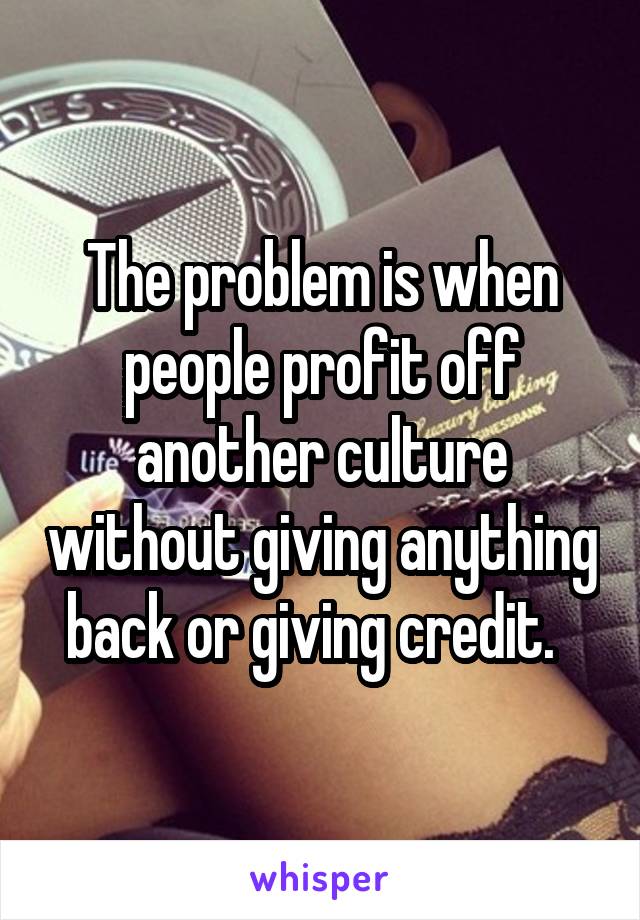 The problem is when people profit off another culture without giving anything back or giving credit.  