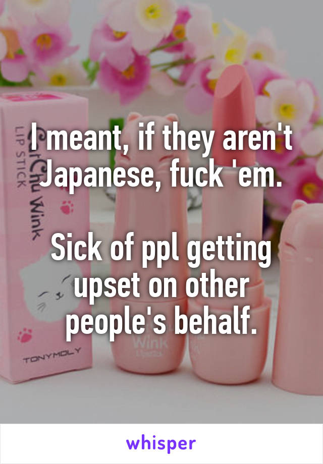 I meant, if they aren't Japanese, fuck 'em.

Sick of ppl getting upset on other people's behalf.