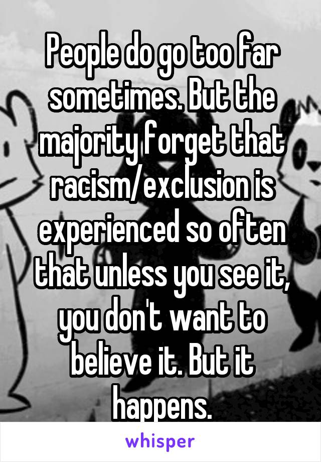 People do go too far sometimes. But the majority forget that racism/exclusion is experienced so often that unless you see it, you don't want to believe it. But it happens.