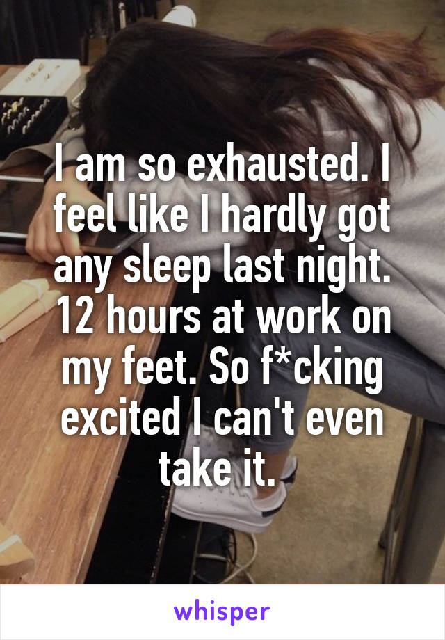 I am so exhausted. I feel like I hardly got any sleep last night. 12 hours at work on my feet. So f*cking excited I can't even take it. 