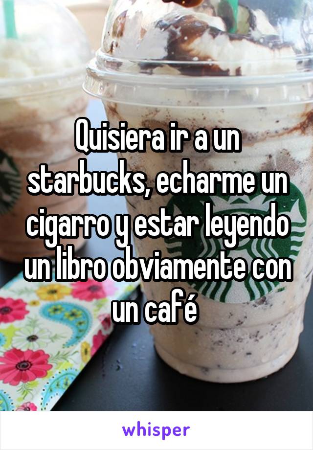 Quisiera ir a un starbucks, echarme un cigarro y estar leyendo un libro obviamente con un café 