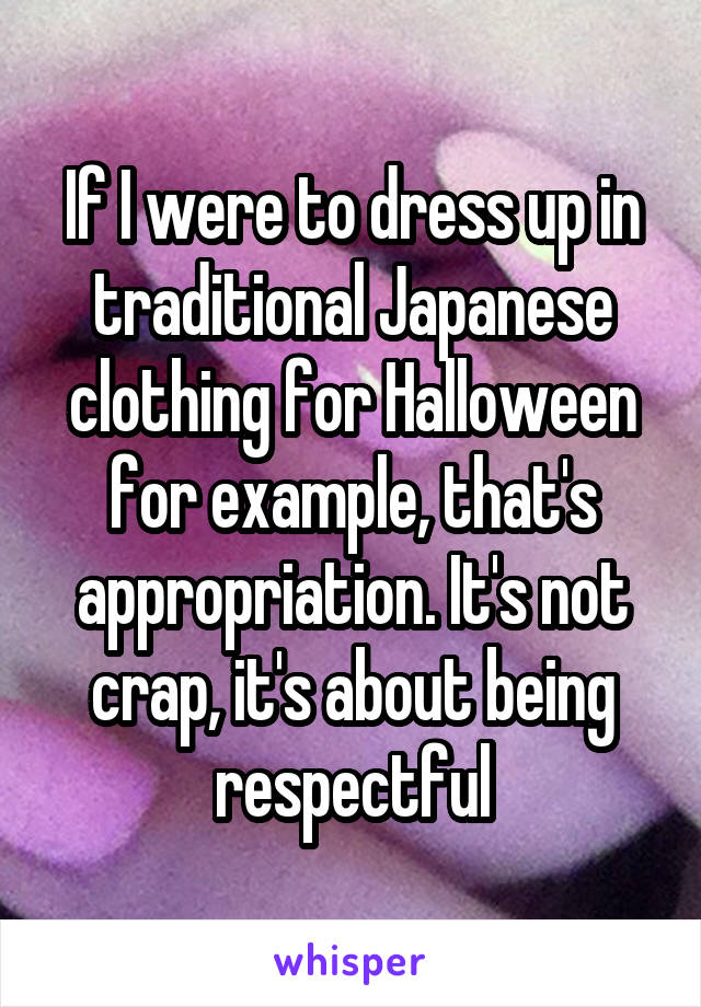 If I were to dress up in traditional Japanese clothing for Halloween for example, that's appropriation. It's not crap, it's about being respectful