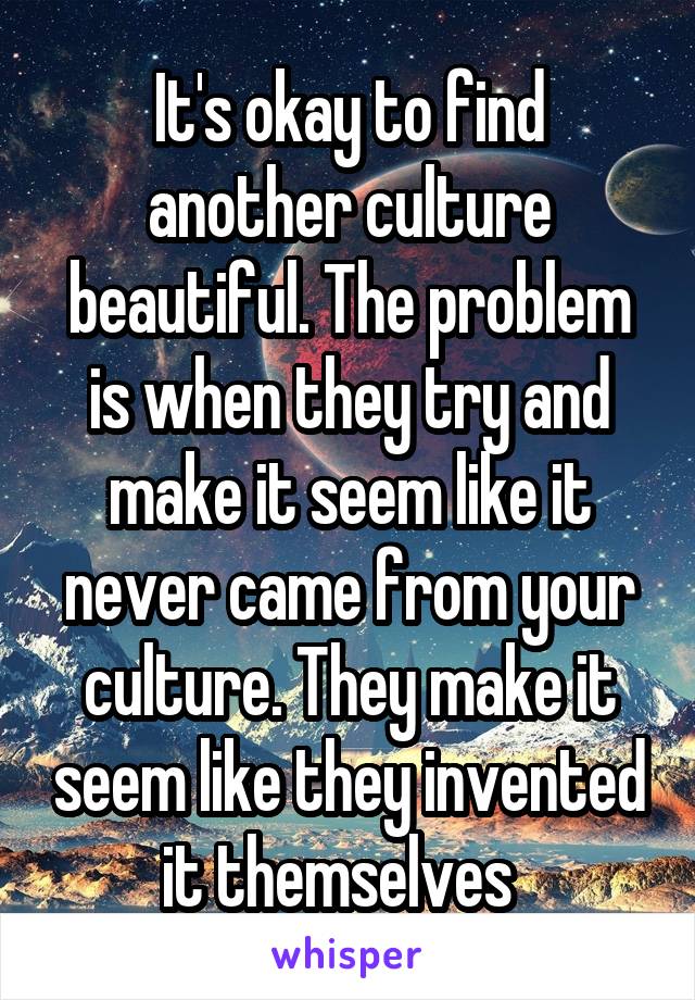 It's okay to find another culture beautiful. The problem is when they try and make it seem like it never came from your culture. They make it seem like they invented it themselves  