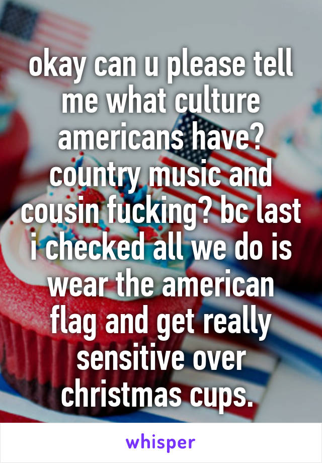 okay can u please tell me what culture americans have? country music and cousin fucking? bc last i checked all we do is wear the american flag and get really sensitive over christmas cups. 