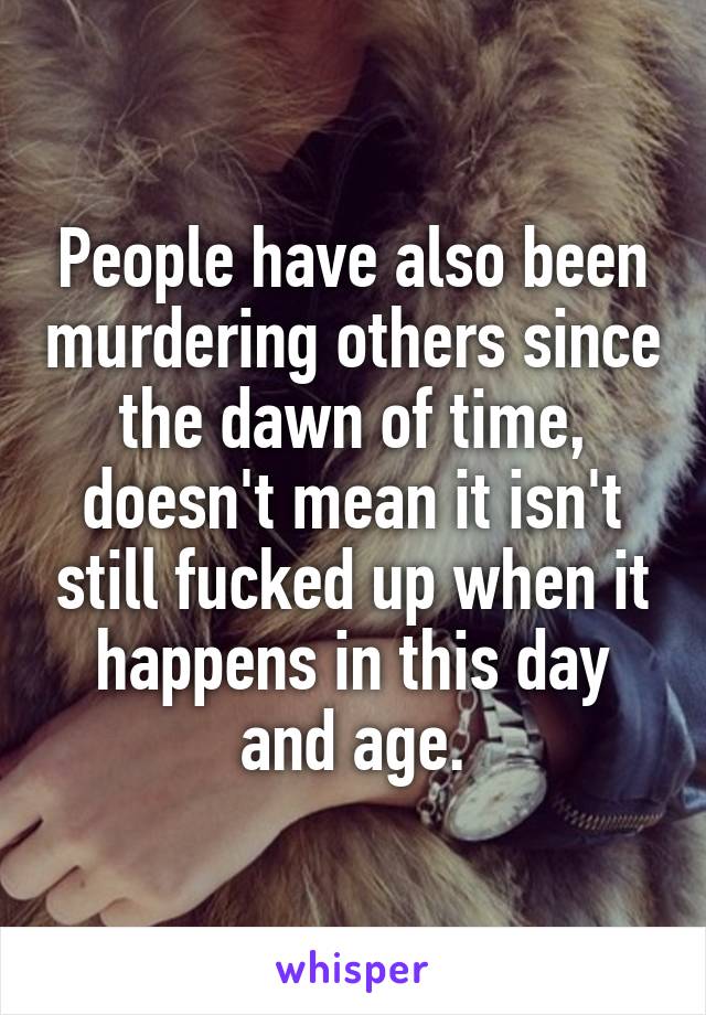 People have also been murdering others since the dawn of time, doesn't mean it isn't still fucked up when it happens in this day and age.