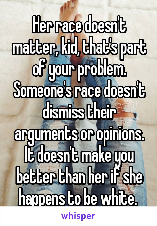 Her race doesn't matter, kid, that's part of your problem. Someone's race doesn't dismiss their arguments or opinions. It doesn't make you better than her if she happens to be white. 