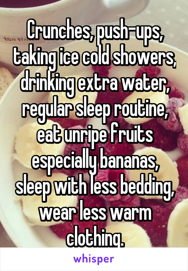 Crunches, push-ups, taking ice cold showers, drinking extra water, regular sleep routine, eat unripe fruits especially bananas, sleep with less bedding, wear less warm clothing.