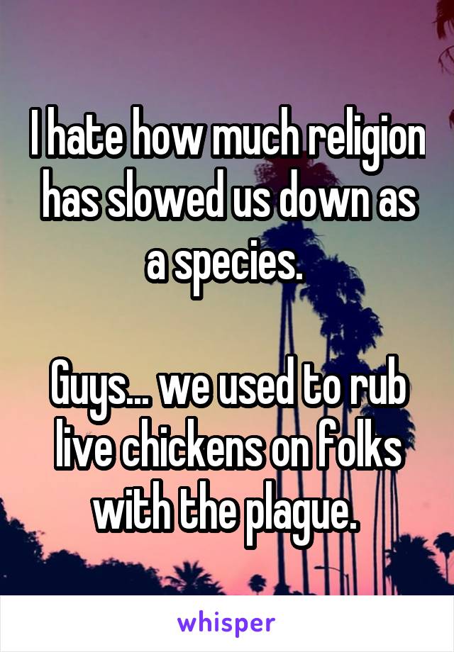 I hate how much religion has slowed us down as a species. 

Guys... we used to rub live chickens on folks with the plague. 