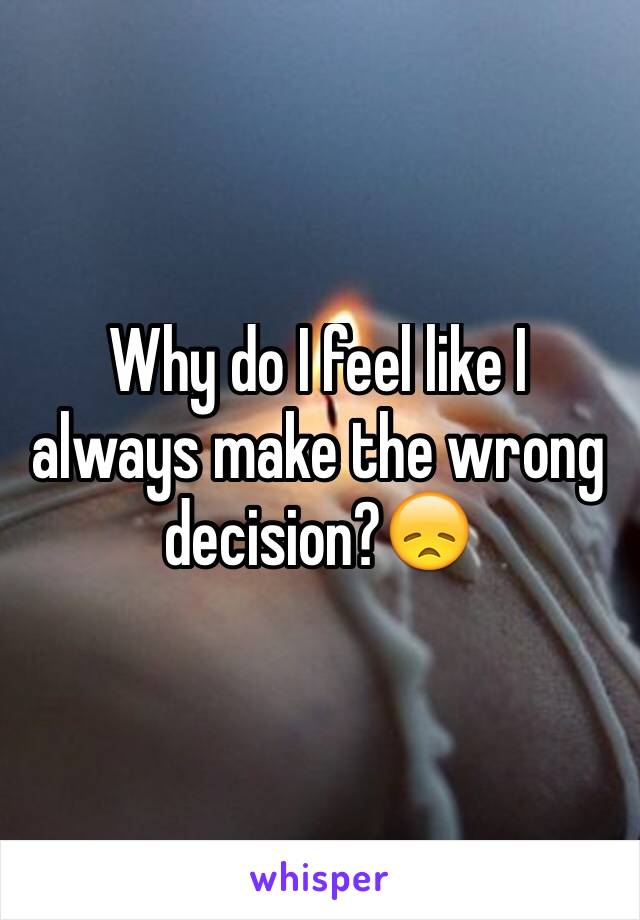 Why do I feel like I always make the wrong decision?😞