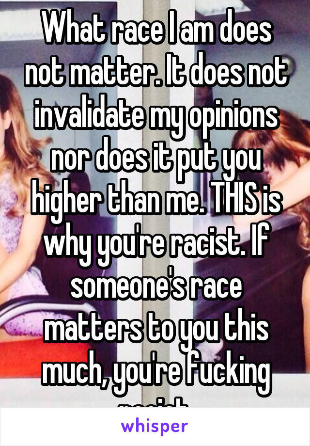 What race I am does not matter. It does not invalidate my opinions nor does it put you higher than me. THIS is why you're racist. If someone's race matters to you this much, you're fucking racist.