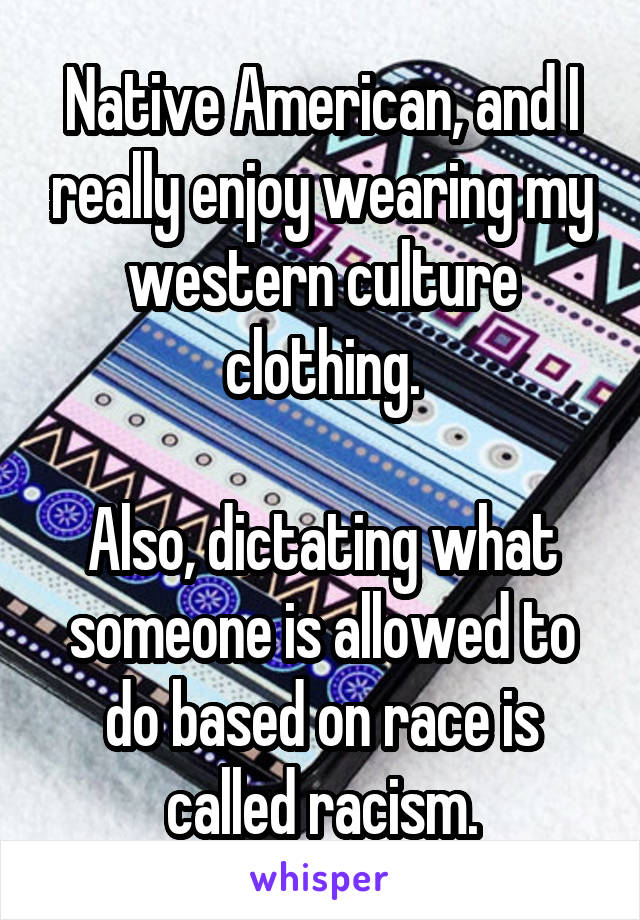 Native American, and I really enjoy wearing my western culture clothing.

Also, dictating what someone is allowed to do based on race is called racism.