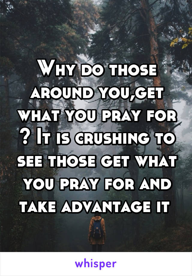 Why do those around you,get what you pray for ? It is crushing to see those get what you pray for and take advantage it 