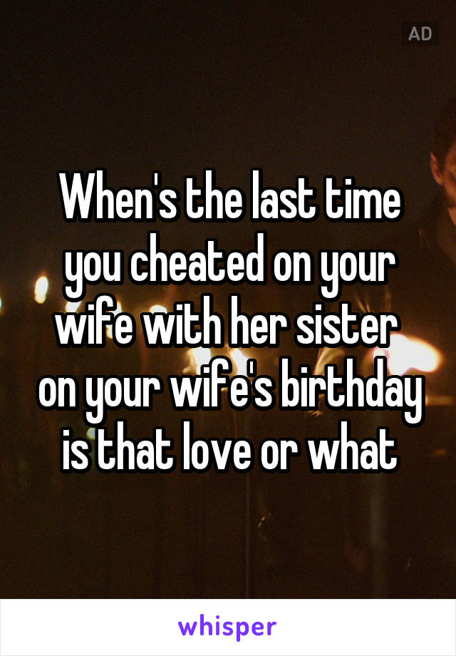 When's the last time you cheated on your wife with her sister  on your wife's birthday is that love or what