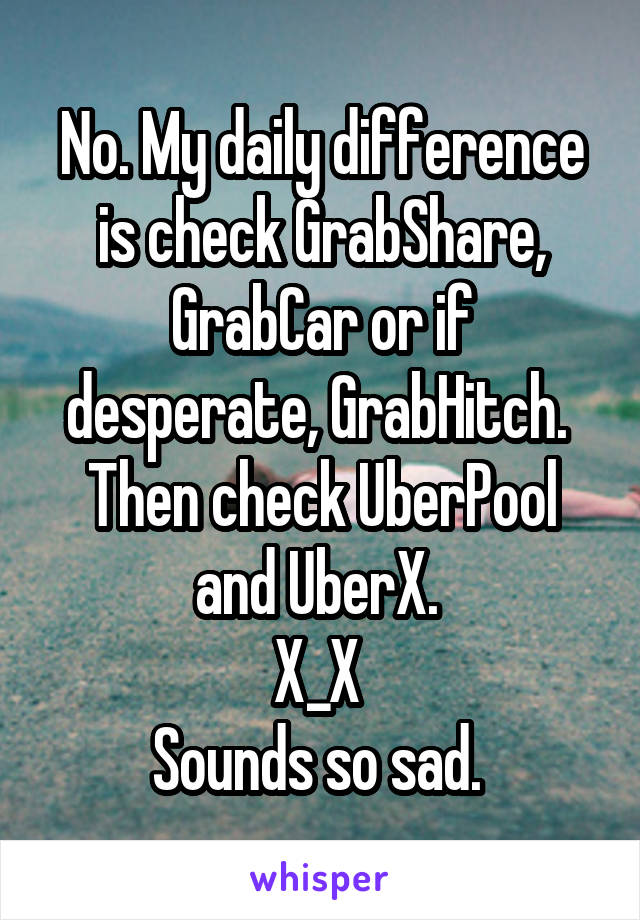 No. My daily difference is check GrabShare, GrabCar or if desperate, GrabHitch. 
Then check UberPool and UberX. 
X_X 
Sounds so sad. 