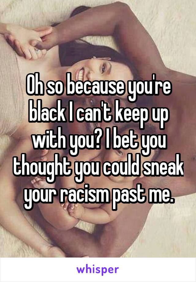 Oh so because you're black I can't keep up with you? I bet you thought you could sneak your racism past me.