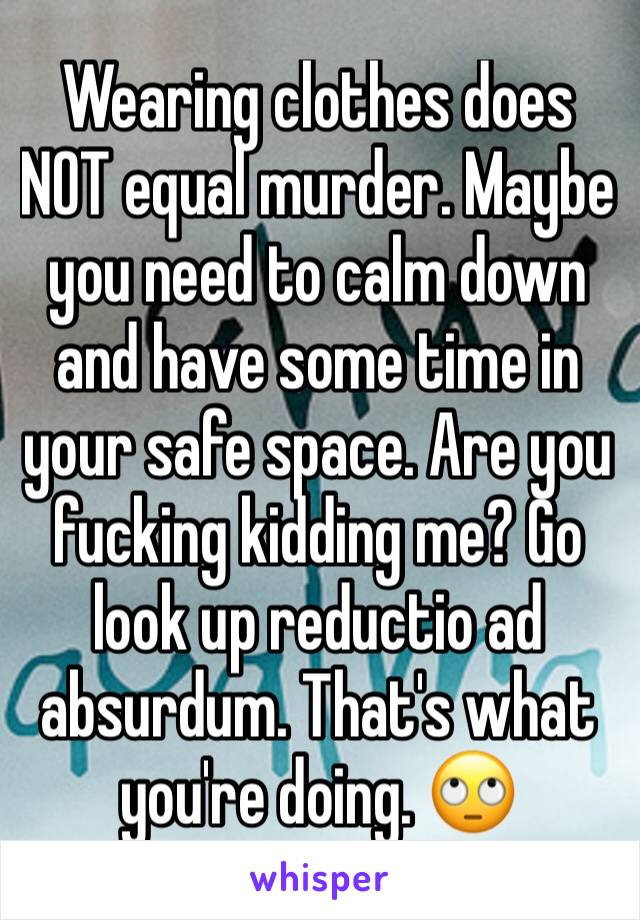 Wearing clothes does NOT equal murder. Maybe you need to calm down and have some time in your safe space. Are you fucking kidding me? Go look up reductio ad absurdum. That's what you're doing. 🙄