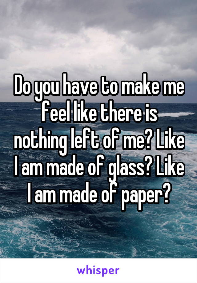 Do you have to make me feel like there is nothing left of me? Like I am made of glass? Like I am made of paper?