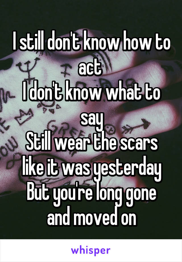 I still don't know how to act 
I don't know what to say
Still wear the scars like it was yesterday
But you're long gone and moved on