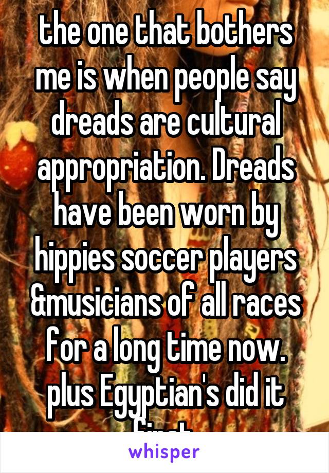 the one that bothers me is when people say dreads are cultural appropriation. Dreads have been worn by hippies soccer players &musicians of all races for a long time now. plus Egyptian's did it first 