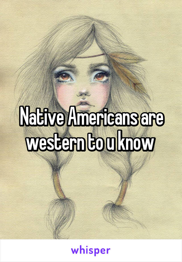 Native Americans are western to u know 