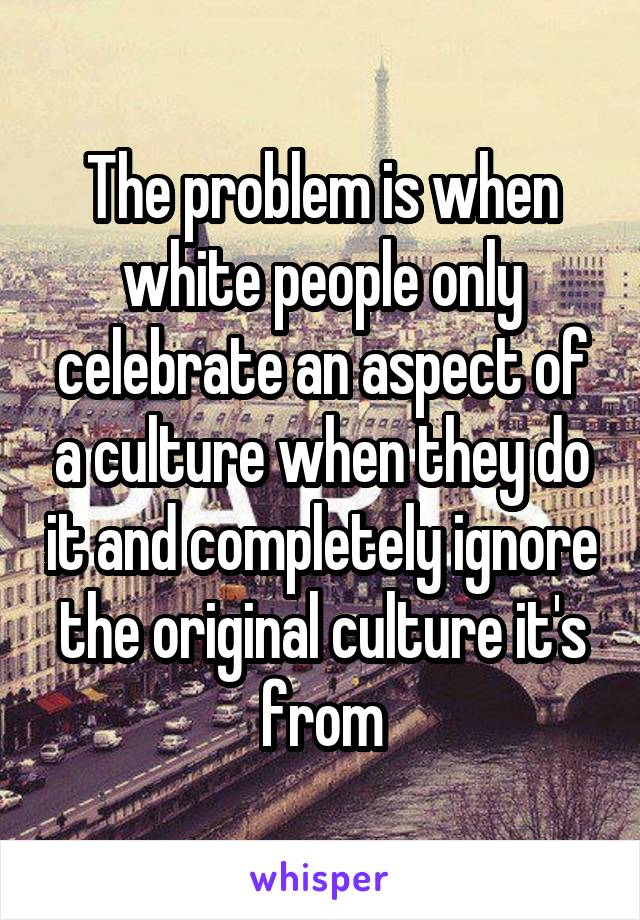 The problem is when white people only celebrate an aspect of a culture when they do it and completely ignore the original culture it's from