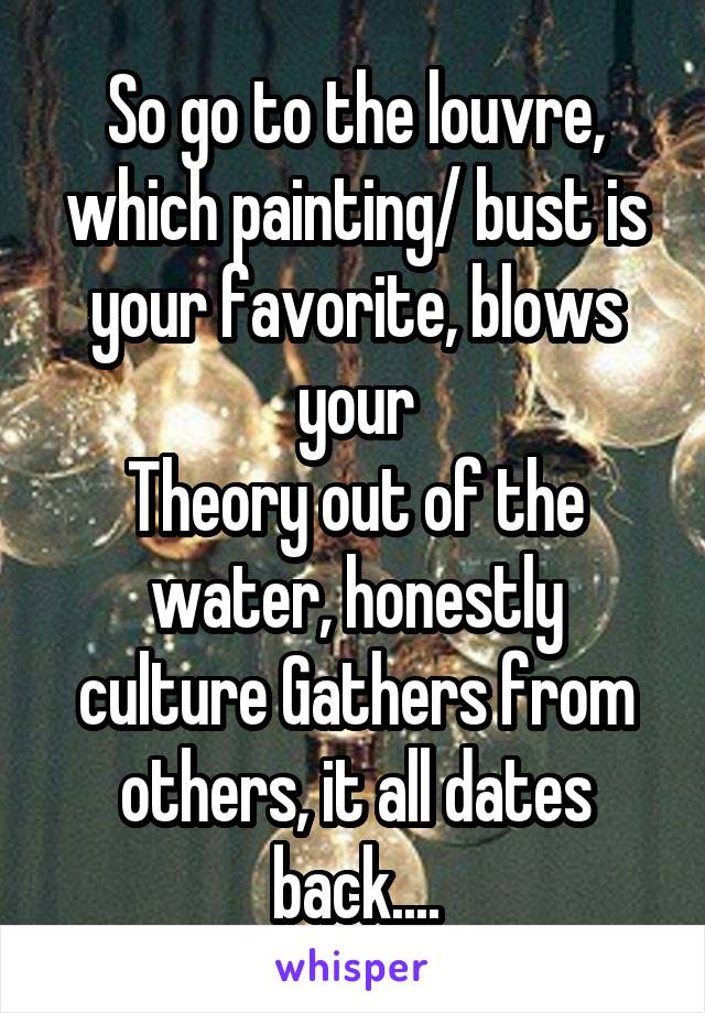 So go to the louvre, which painting/ bust is your favorite, blows your
Theory out of the water, honestly culture Gathers from others, it all dates back....