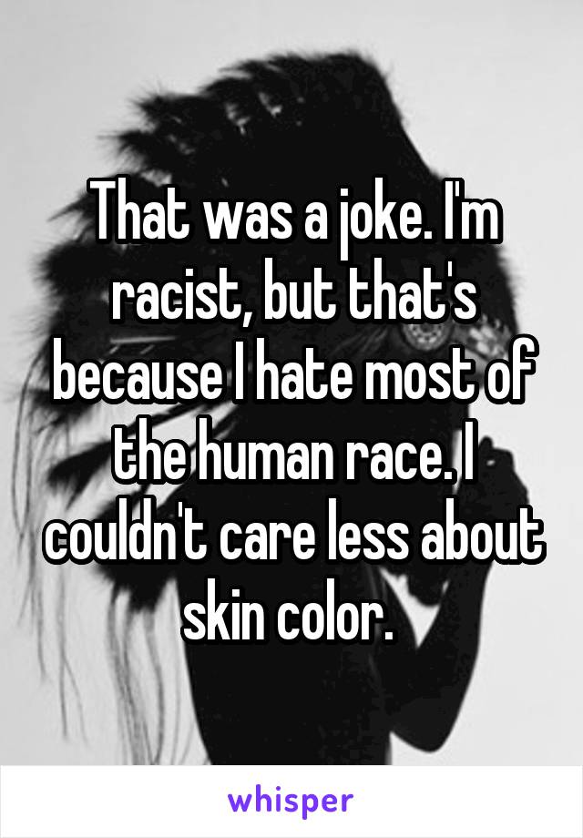 That was a joke. I'm racist, but that's because I hate most of the human race. I couldn't care less about skin color. 