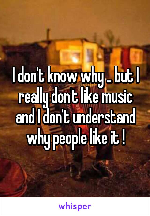 I don't know why .. but I really don't like music and I don't understand why people like it !