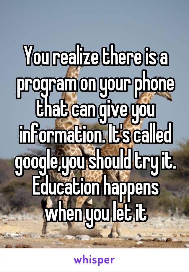 You realize there is a program on your phone that can give you information. It's called google,you should try it. Education happens when you let it