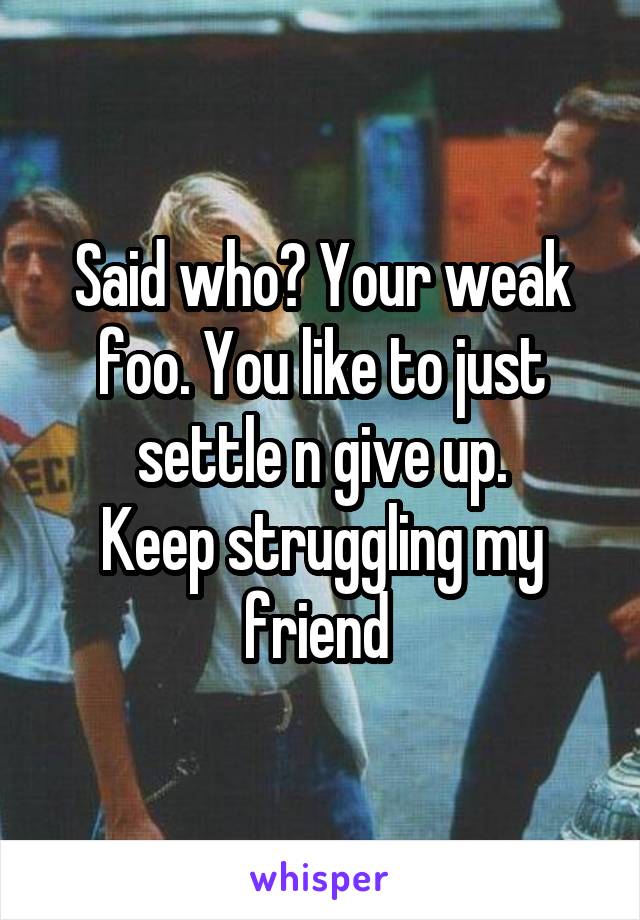 Said who? Your weak foo. You like to just settle n give up.
Keep struggling my friend 