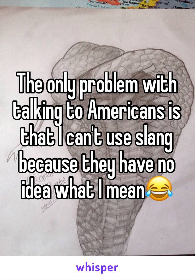 The only problem with talking to Americans is that I can't use slang because they have no idea what I mean😂