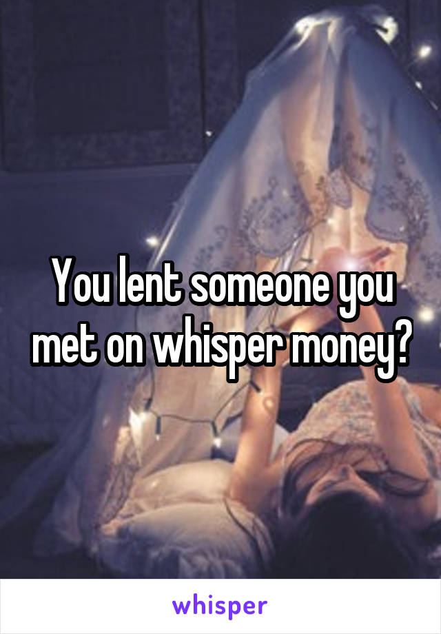 You lent someone you met on whisper money?