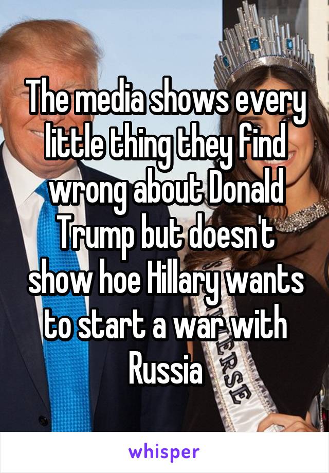 The media shows every little thing they find wrong about Donald Trump but doesn't show hoe Hillary wants to start a war with Russia