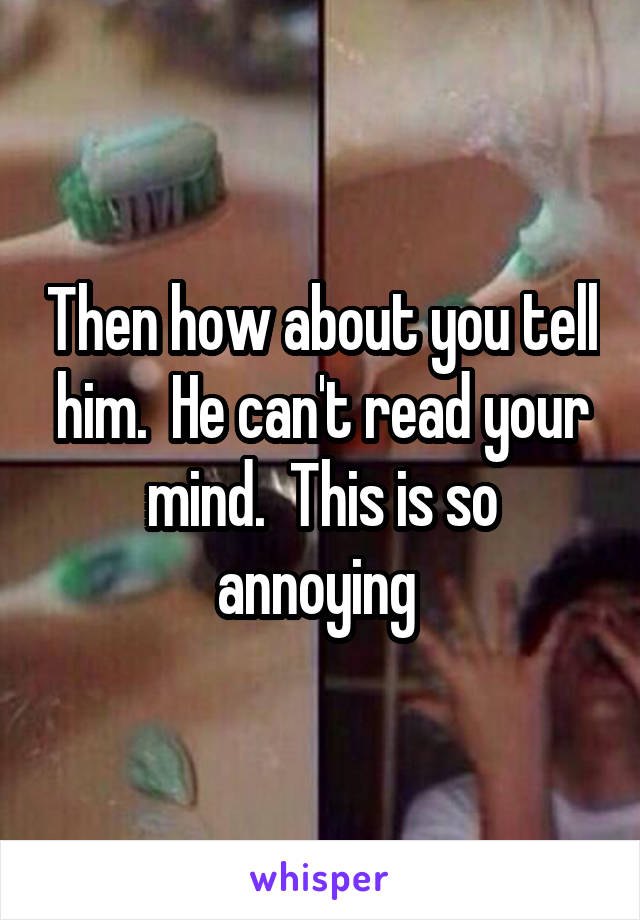 Then how about you tell him.  He can't read your mind.  This is so annoying 