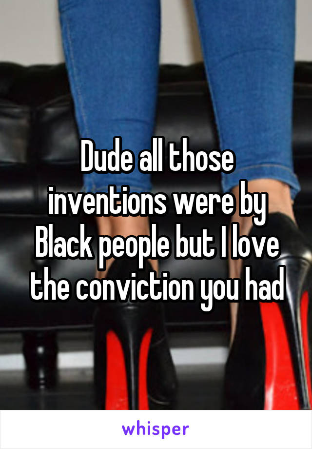 Dude all those inventions were by Black people but I love the conviction you had